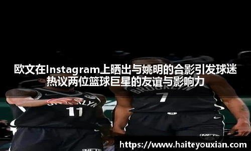 欧文在Instagram上晒出与姚明的合影引发球迷热议两位篮球巨星的友谊与影响力